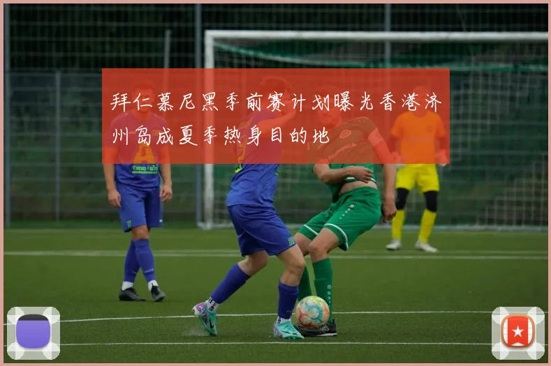 拜仁慕尼黑季前赛计划曝光香港济州岛成夏季热身目的地
