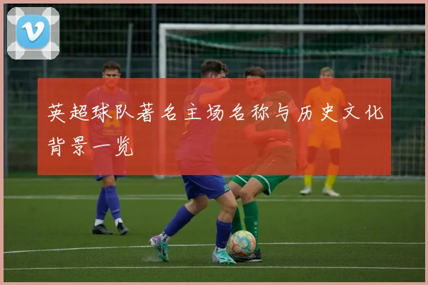 英超球队著名主场名称与历史文化背景一览