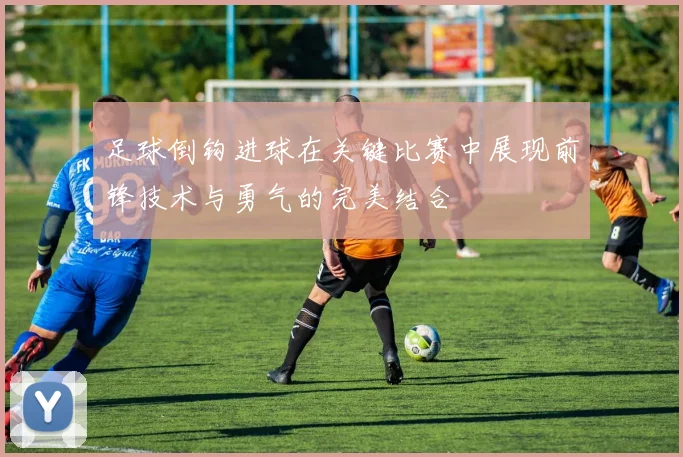 足球倒钩进球在关键比赛中展现前锋技术与勇气的完美结合