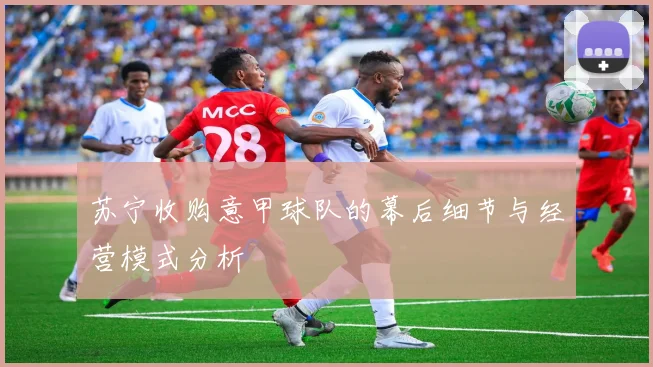 苏宁收购意甲球队的幕后细节与经营模式分析